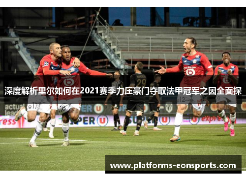 深度解析里尔如何在2021赛季力压豪门夺取法甲冠军之因全面探 深度解析里尔如何在2021赛季力压豪门夺取法甲冠军之因全面探